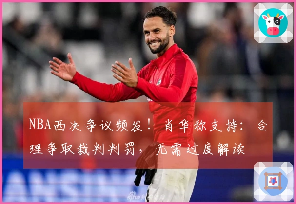 NBA西决争议频发!肖华称支持:合理争取裁判判罚,无需过度解读