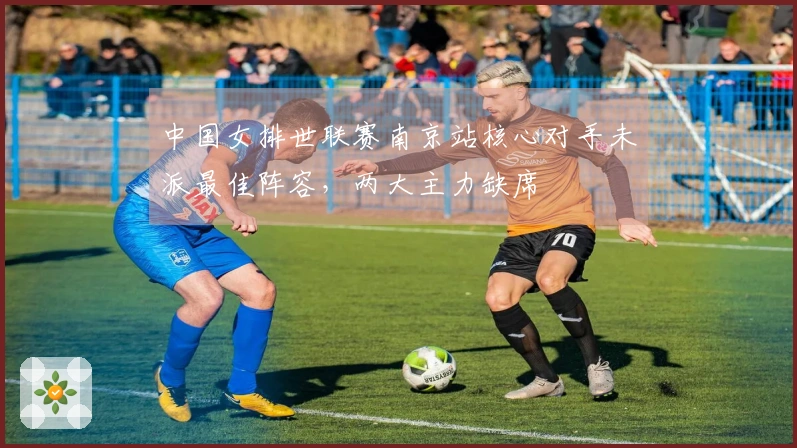 中国女排世联赛南京站核心对手未派最佳阵容，两大主力缺席